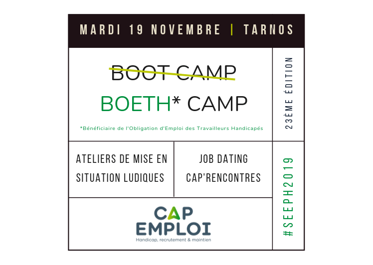 Mardi 19 Novembre, de 9h à 17h30 à Tarnos : Sur le principe des Boot Camp, des mises en situation vous seront proposées par nos partenaires spécialisés, vous permettant de découvrir leurs interventions ainsi que les moyens de compenser le handicap dans certaines configurations. |BOETH| Camp laissera ensuite la place à un Job Dating.